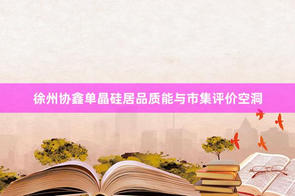 徐州协鑫单晶硅居品质能与市集评价空洞