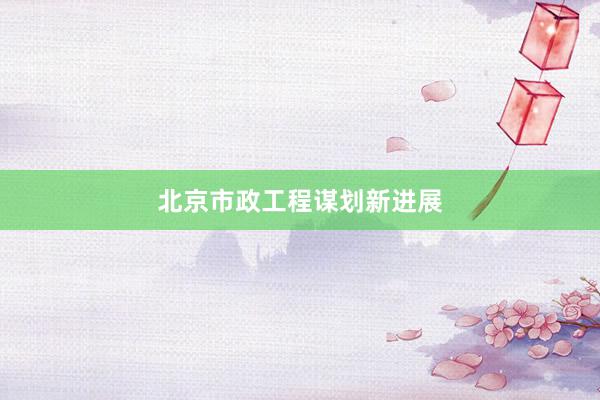 北京市政工程谋划新进展