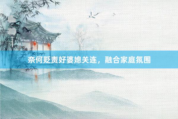 奈何贬责好婆媳关连，融合家庭氛围