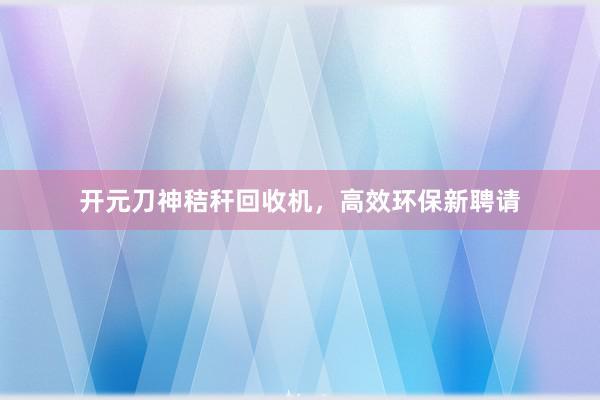 开元刀神秸秆回收机，高效环保新聘请